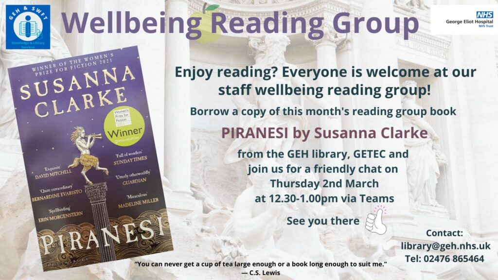 Text reads:

Wellbeing Reading Group George Eliot Hospital NHS Trust. Enjoy reading? Everyone is welcome at our staff wellbeing reading group! Borrow a copy of this month's reading group book PIRANESI by Susanna Clark from the GEH library, GETEX and join us for a friendly chat on Thursday 2nd March at 12.30-1.00pm via Teams. See you there. Conteact: library@geh.nhs.uk Tel: 02476 865464.
